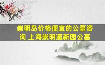 崇明岛价格便宜的公墓咨询 上海崇明瀛新园公墓